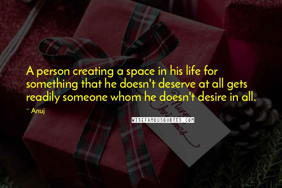 Anuj Quotes: A person creating a space in his life for something that he doesn't deserve at all gets readily someone whom he doesn't desire in all.