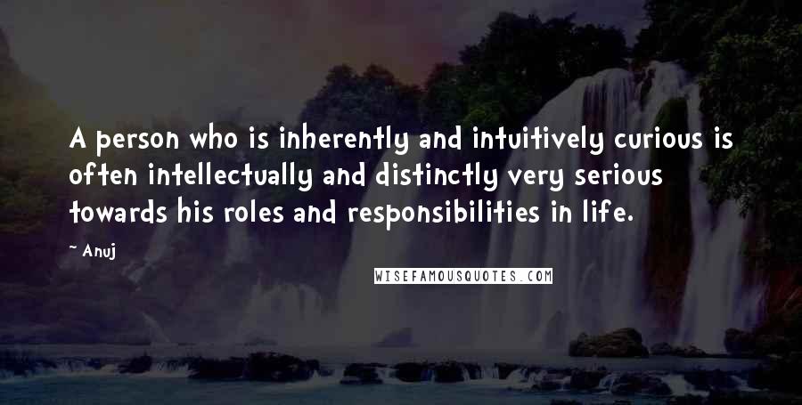 Anuj Quotes: A person who is inherently and intuitively curious is often intellectually and distinctly very serious towards his roles and responsibilities in life.