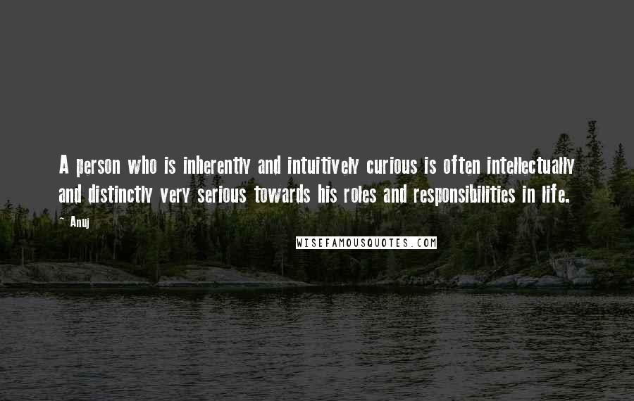 Anuj Quotes: A person who is inherently and intuitively curious is often intellectually and distinctly very serious towards his roles and responsibilities in life.