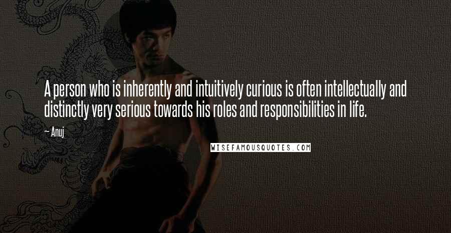 Anuj Quotes: A person who is inherently and intuitively curious is often intellectually and distinctly very serious towards his roles and responsibilities in life.