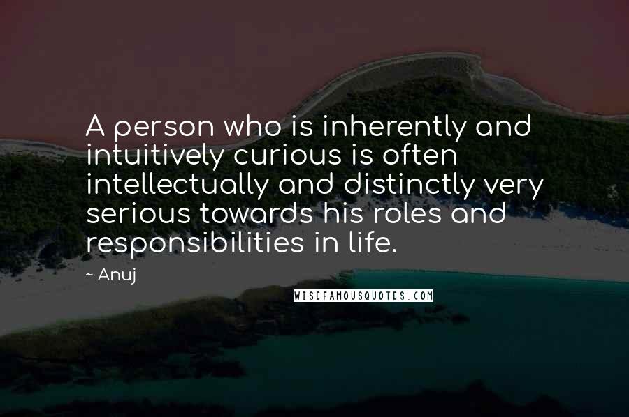 Anuj Quotes: A person who is inherently and intuitively curious is often intellectually and distinctly very serious towards his roles and responsibilities in life.