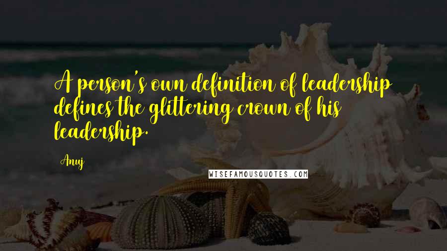 Anuj Quotes: A person's own definition of leadership defines the glittering crown of his leadership.