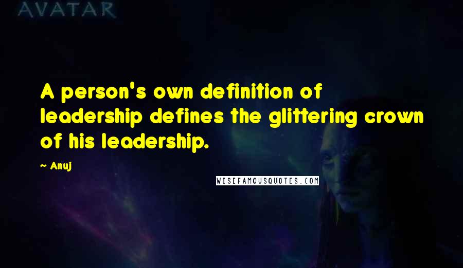 Anuj Quotes: A person's own definition of leadership defines the glittering crown of his leadership.