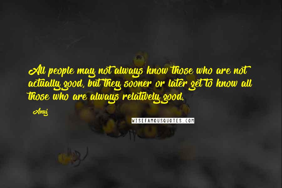 Anuj Quotes: All people may not always know those who are not actually good, but they sooner or later get to know all those who are always relatively good.