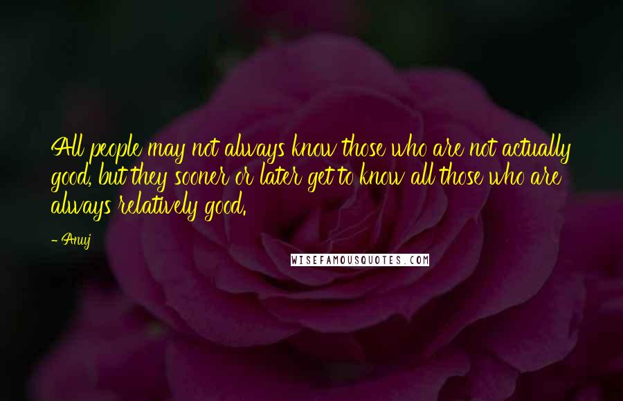 Anuj Quotes: All people may not always know those who are not actually good, but they sooner or later get to know all those who are always relatively good.