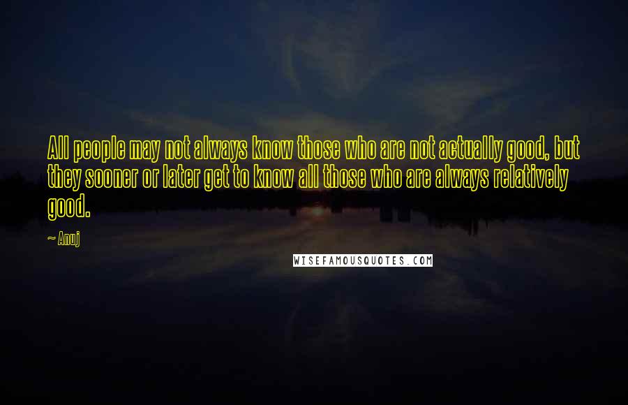 Anuj Quotes: All people may not always know those who are not actually good, but they sooner or later get to know all those who are always relatively good.