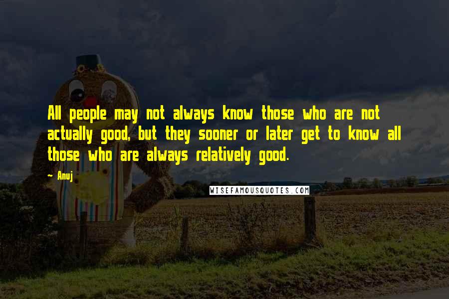 Anuj Quotes: All people may not always know those who are not actually good, but they sooner or later get to know all those who are always relatively good.