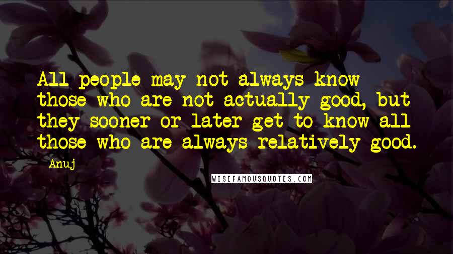 Anuj Quotes: All people may not always know those who are not actually good, but they sooner or later get to know all those who are always relatively good.
