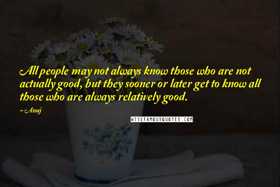 Anuj Quotes: All people may not always know those who are not actually good, but they sooner or later get to know all those who are always relatively good.