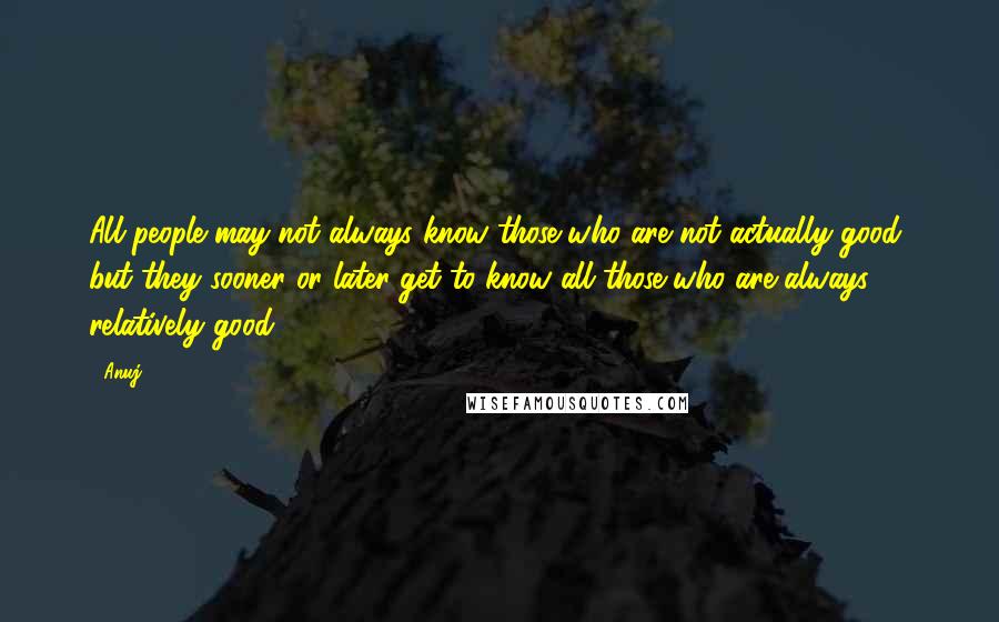 Anuj Quotes: All people may not always know those who are not actually good, but they sooner or later get to know all those who are always relatively good.