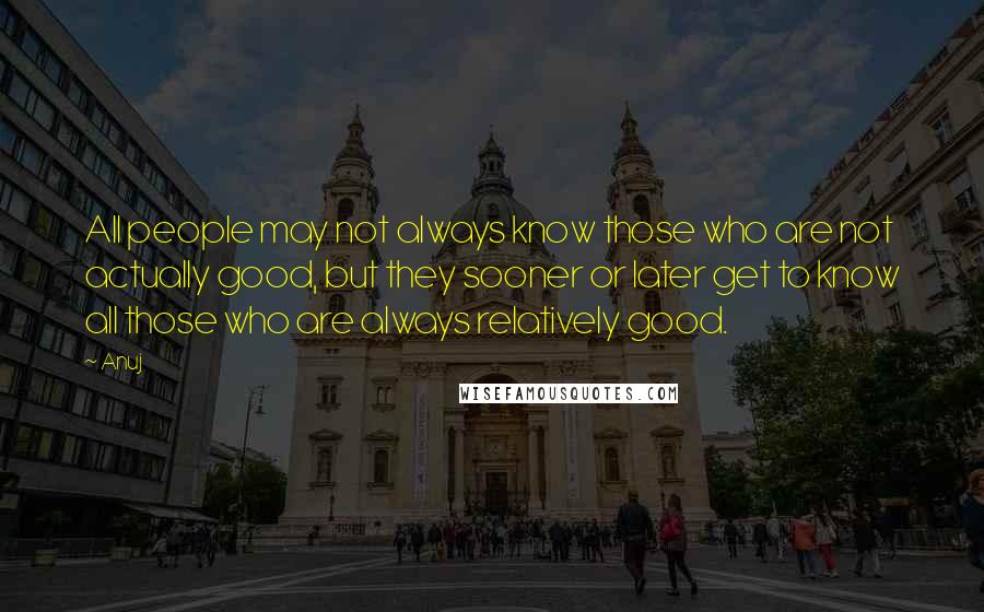 Anuj Quotes: All people may not always know those who are not actually good, but they sooner or later get to know all those who are always relatively good.
