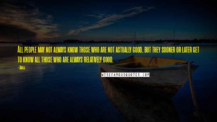 Anuj Quotes: All people may not always know those who are not actually good, but they sooner or later get to know all those who are always relatively good.