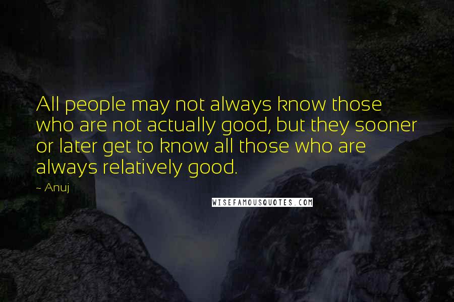Anuj Quotes: All people may not always know those who are not actually good, but they sooner or later get to know all those who are always relatively good.