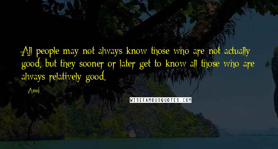 Anuj Quotes: All people may not always know those who are not actually good, but they sooner or later get to know all those who are always relatively good.