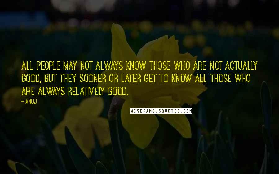 Anuj Quotes: All people may not always know those who are not actually good, but they sooner or later get to know all those who are always relatively good.