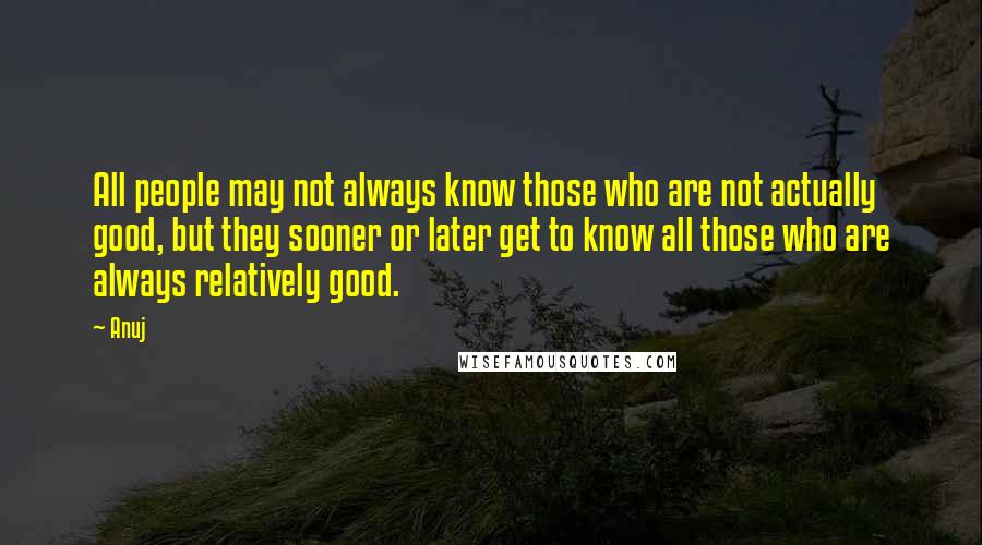 Anuj Quotes: All people may not always know those who are not actually good, but they sooner or later get to know all those who are always relatively good.
