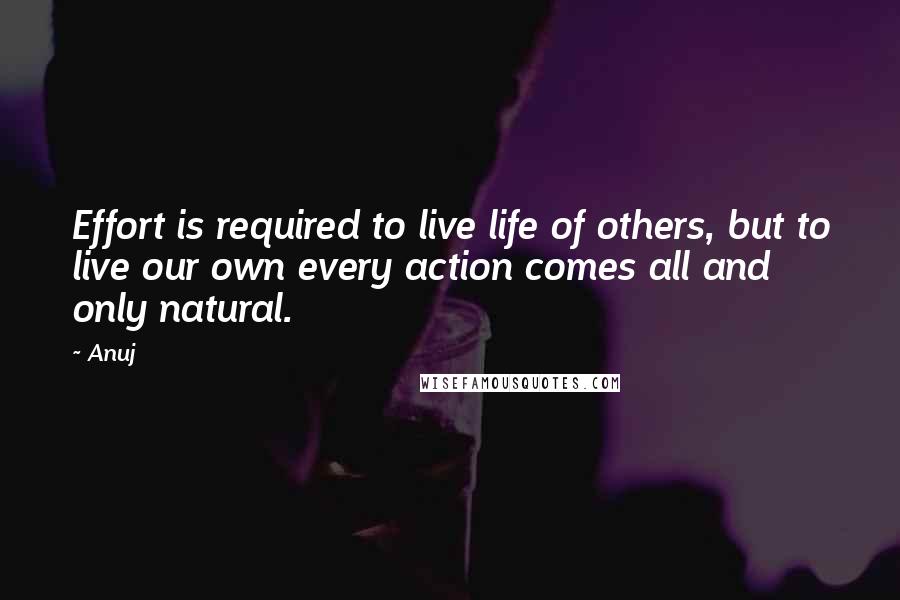 Anuj Quotes: Effort is required to live life of others, but to live our own every action comes all and only natural.