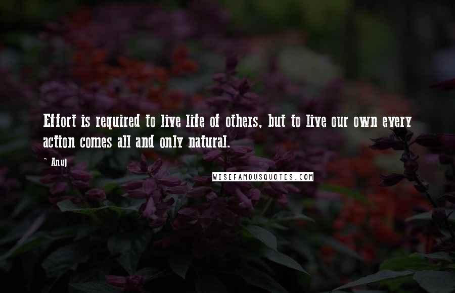 Anuj Quotes: Effort is required to live life of others, but to live our own every action comes all and only natural.