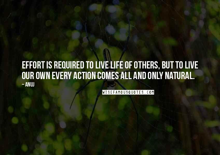 Anuj Quotes: Effort is required to live life of others, but to live our own every action comes all and only natural.