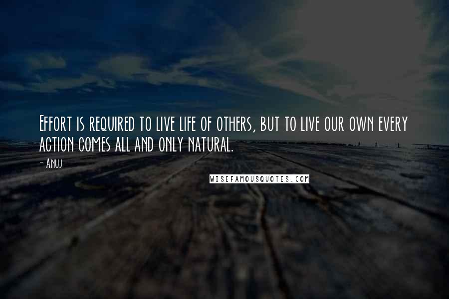 Anuj Quotes: Effort is required to live life of others, but to live our own every action comes all and only natural.