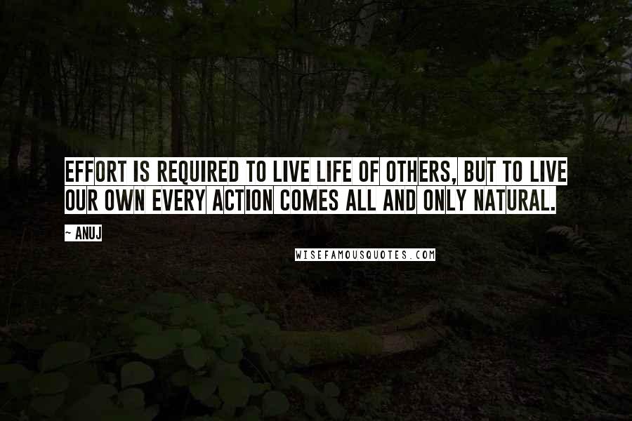 Anuj Quotes: Effort is required to live life of others, but to live our own every action comes all and only natural.