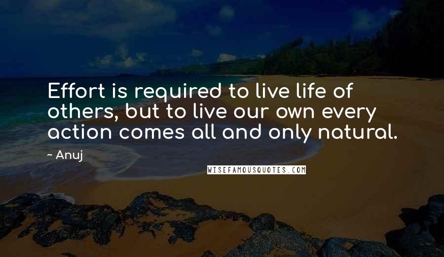 Anuj Quotes: Effort is required to live life of others, but to live our own every action comes all and only natural.