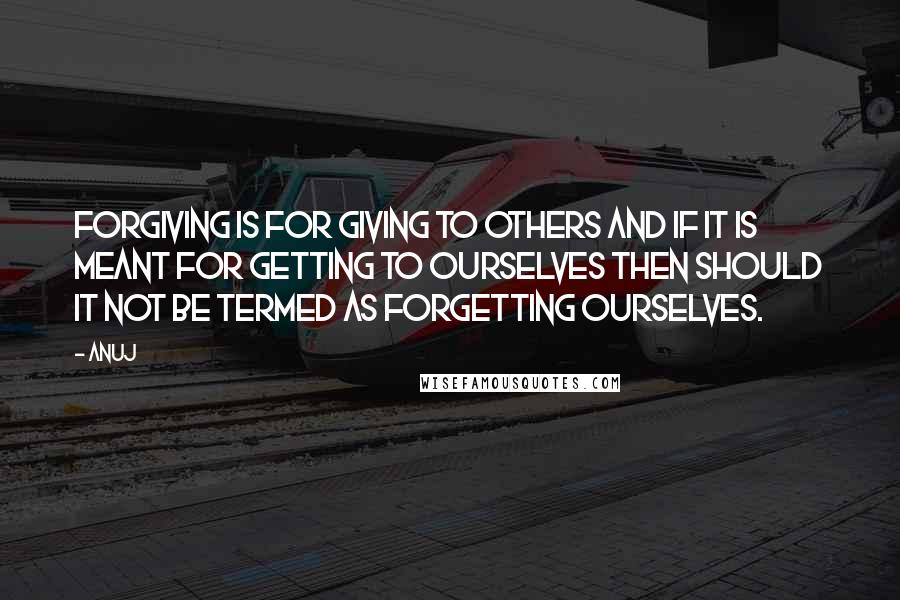 Anuj Quotes: FORGIVING is FOR GIVING to others and if it is meant FOR GETTING to ourselves then should it not be termed as FORGETTING ourselves.