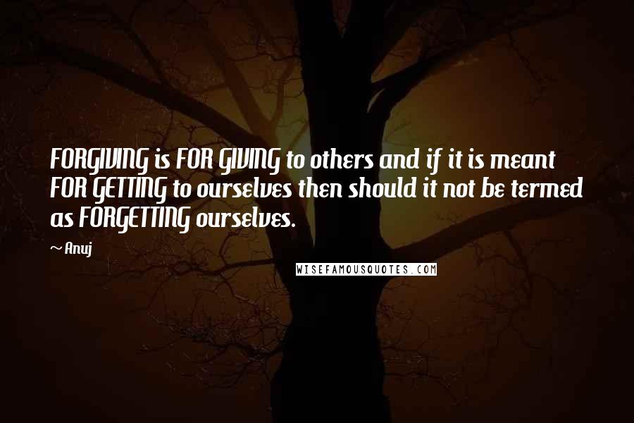 Anuj Quotes: FORGIVING is FOR GIVING to others and if it is meant FOR GETTING to ourselves then should it not be termed as FORGETTING ourselves.