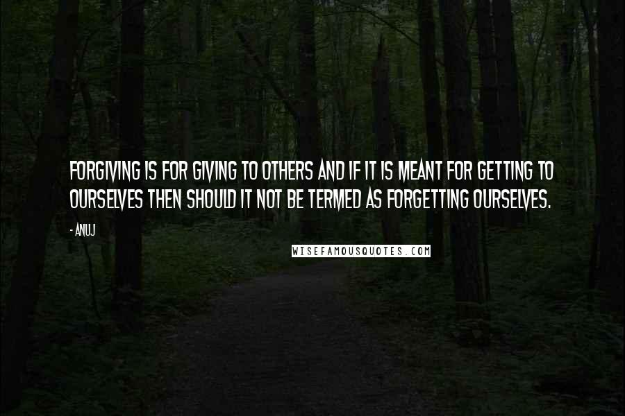 Anuj Quotes: FORGIVING is FOR GIVING to others and if it is meant FOR GETTING to ourselves then should it not be termed as FORGETTING ourselves.