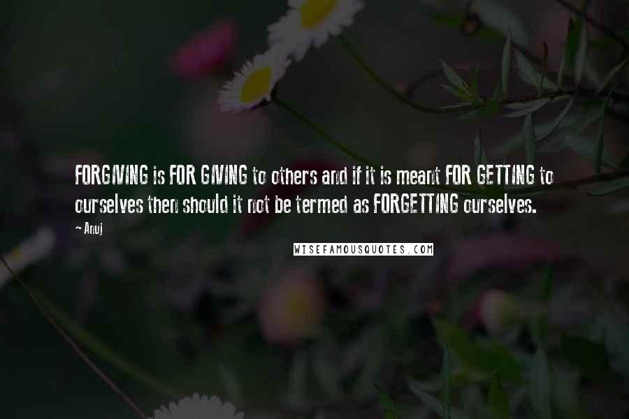 Anuj Quotes: FORGIVING is FOR GIVING to others and if it is meant FOR GETTING to ourselves then should it not be termed as FORGETTING ourselves.