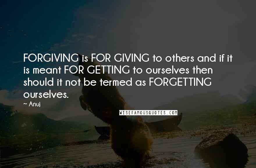 Anuj Quotes: FORGIVING is FOR GIVING to others and if it is meant FOR GETTING to ourselves then should it not be termed as FORGETTING ourselves.