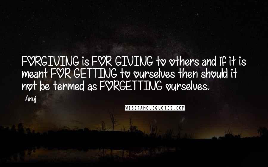 Anuj Quotes: FORGIVING is FOR GIVING to others and if it is meant FOR GETTING to ourselves then should it not be termed as FORGETTING ourselves.