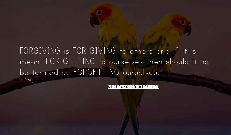 Anuj Quotes: FORGIVING is FOR GIVING to others and if it is meant FOR GETTING to ourselves then should it not be termed as FORGETTING ourselves.