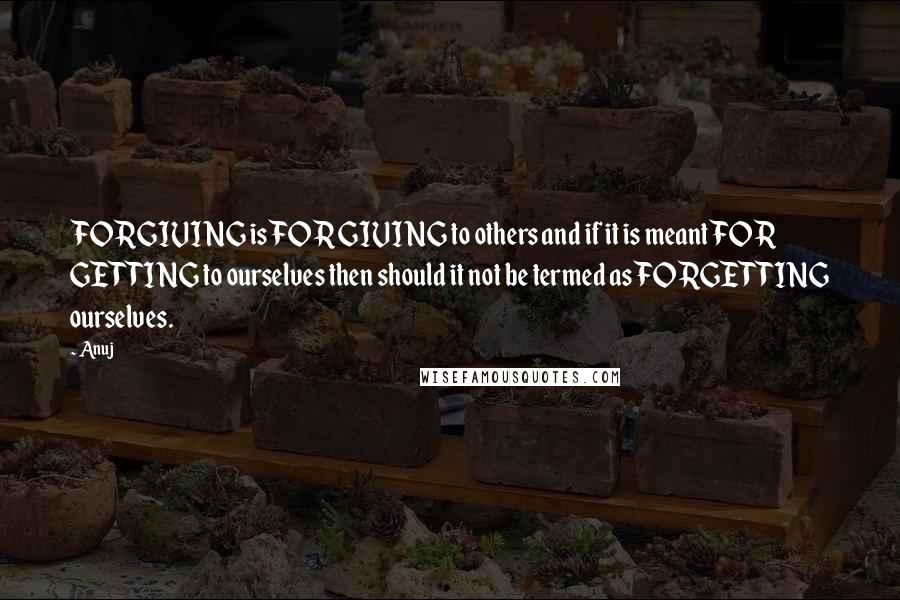 Anuj Quotes: FORGIVING is FOR GIVING to others and if it is meant FOR GETTING to ourselves then should it not be termed as FORGETTING ourselves.