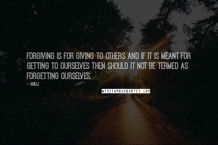 Anuj Quotes: FORGIVING is FOR GIVING to others and if it is meant FOR GETTING to ourselves then should it not be termed as FORGETTING ourselves.