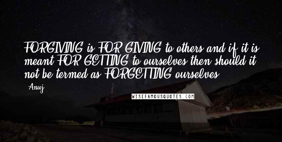 Anuj Quotes: FORGIVING is FOR GIVING to others and if it is meant FOR GETTING to ourselves then should it not be termed as FORGETTING ourselves.