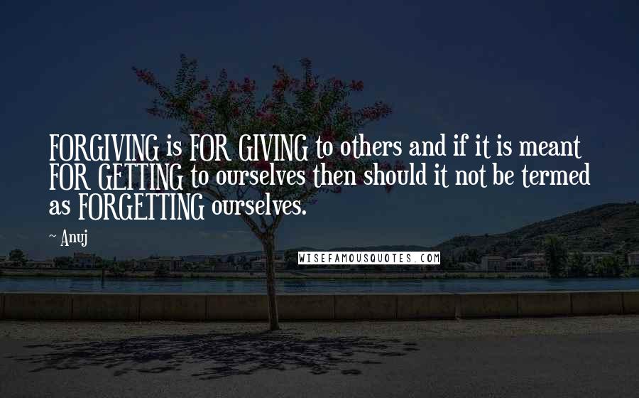 Anuj Quotes: FORGIVING is FOR GIVING to others and if it is meant FOR GETTING to ourselves then should it not be termed as FORGETTING ourselves.