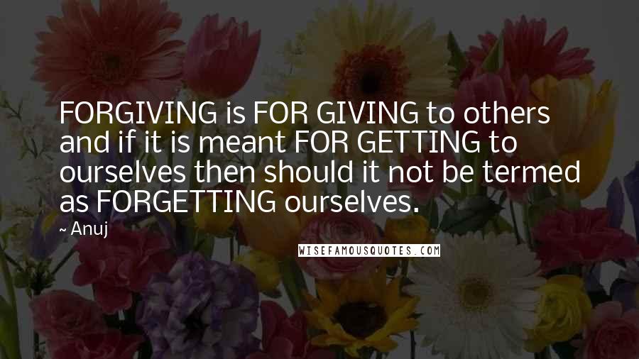 Anuj Quotes: FORGIVING is FOR GIVING to others and if it is meant FOR GETTING to ourselves then should it not be termed as FORGETTING ourselves.