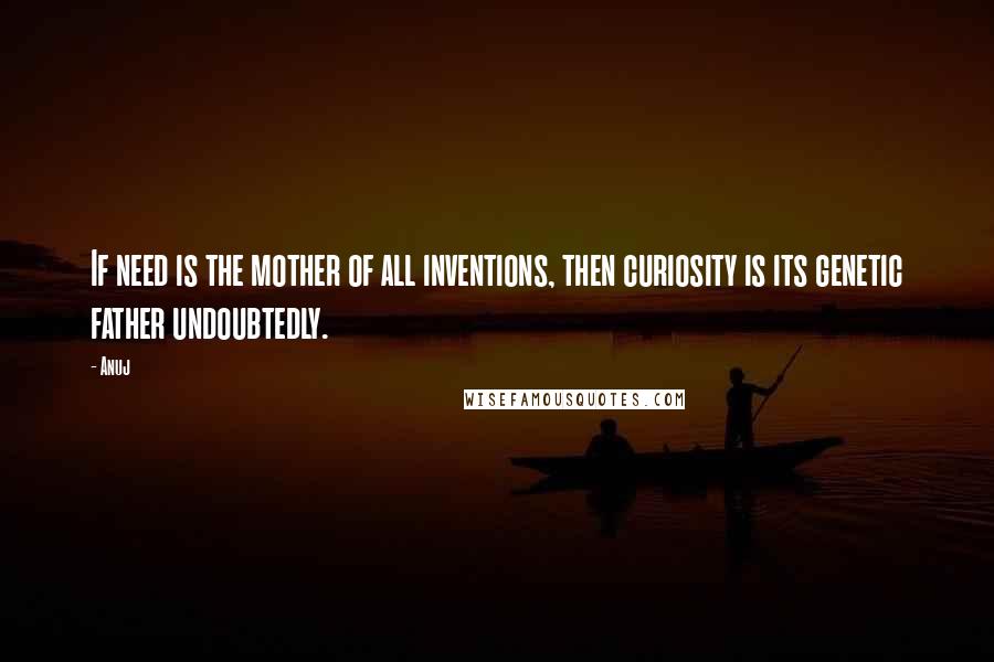 Anuj Quotes: If need is the mother of all inventions, then curiosity is its genetic father undoubtedly.