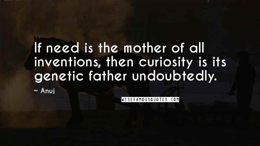 Anuj Quotes: If need is the mother of all inventions, then curiosity is its genetic father undoubtedly.