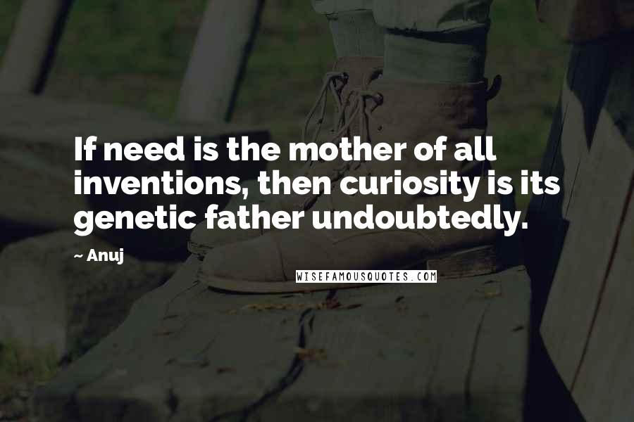 Anuj Quotes: If need is the mother of all inventions, then curiosity is its genetic father undoubtedly.