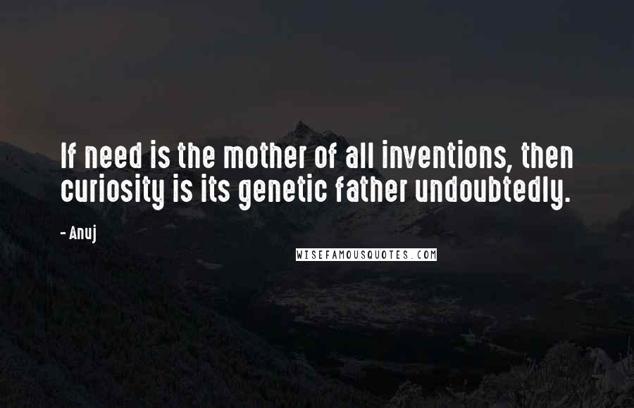 Anuj Quotes: If need is the mother of all inventions, then curiosity is its genetic father undoubtedly.