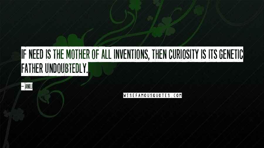 Anuj Quotes: If need is the mother of all inventions, then curiosity is its genetic father undoubtedly.