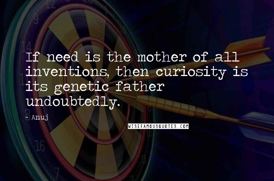 Anuj Quotes: If need is the mother of all inventions, then curiosity is its genetic father undoubtedly.