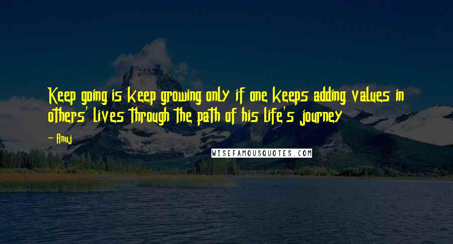Anuj Quotes: Keep going is keep growing only if one keeps adding values in others' lives through the path of his life's journey