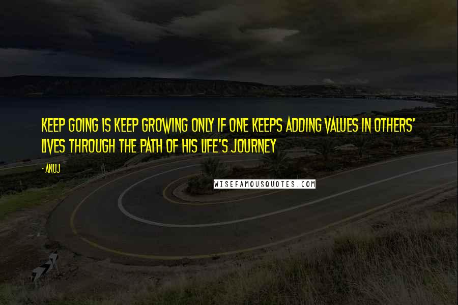 Anuj Quotes: Keep going is keep growing only if one keeps adding values in others' lives through the path of his life's journey