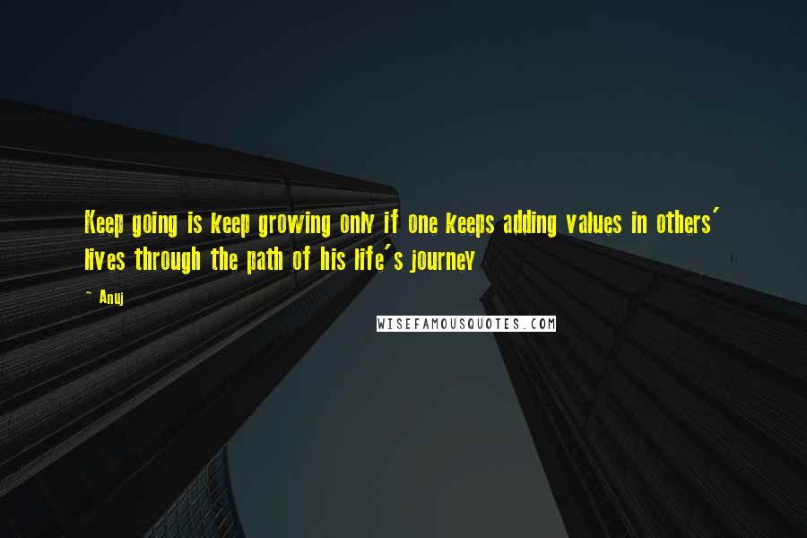 Anuj Quotes: Keep going is keep growing only if one keeps adding values in others' lives through the path of his life's journey