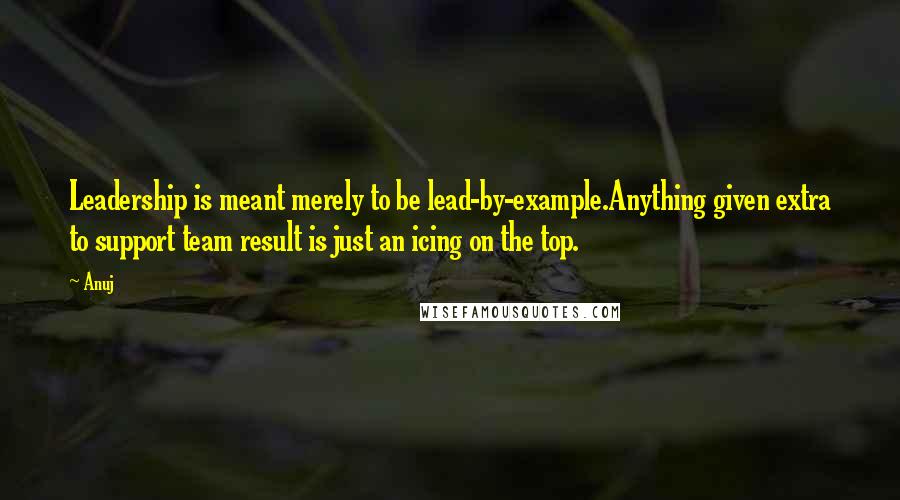 Anuj Quotes: Leadership is meant merely to be lead-by-example.Anything given extra to support team result is just an icing on the top.