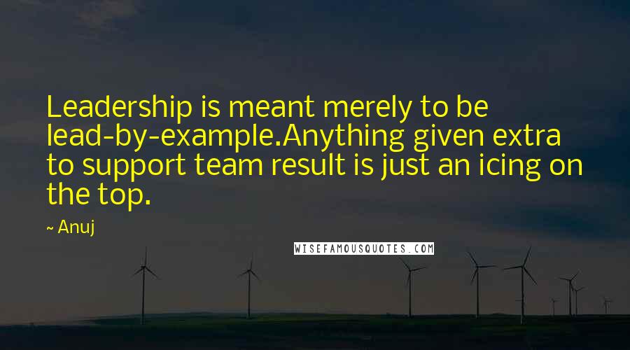 Anuj Quotes: Leadership is meant merely to be lead-by-example.Anything given extra to support team result is just an icing on the top.