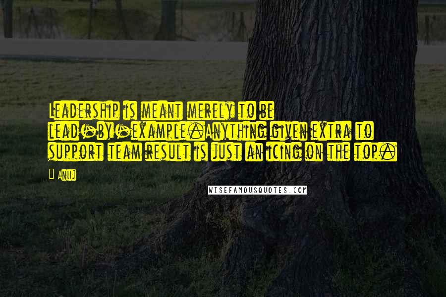 Anuj Quotes: Leadership is meant merely to be lead-by-example.Anything given extra to support team result is just an icing on the top.